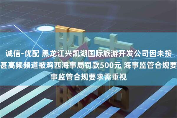 诚信-优配 黑龙江兴凯湖国际旅游开发公司因未按规定守听甚高频频道被鸡西海事局罚款500元 海事监管合规要求需重视
